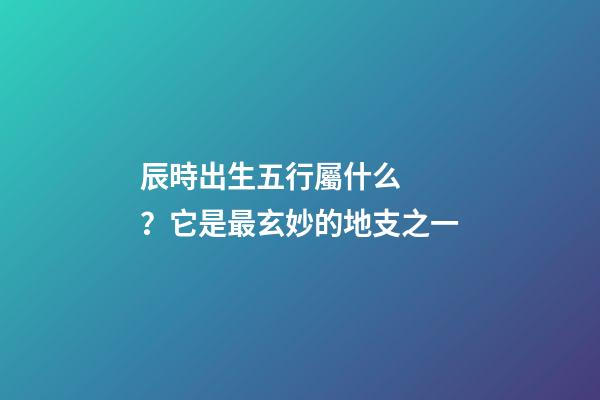辰時出生五行屬什么？它是最玄妙的地支之一